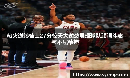 热火逆转骑士27分惊天大逆袭展现球队顽强斗志与不屈精神